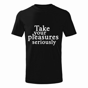 TAKE YOUR PLEASURES SERIOUSLY