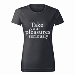 TAKE YOUR PLEASURES SERIOUSLY