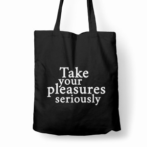 TAKE YOUR PLEASURES SERIOUSLY